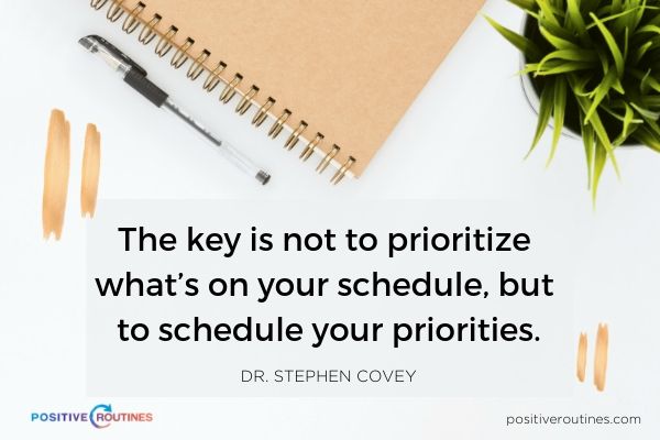 The key is not to prioritize whats on your schedule but to schedule your priorities Dr Stephen Covey | 21 Quotes to Start the Day in A Good Mood https://positiveroutines.com/quotes-to-start-the-day/ ‎